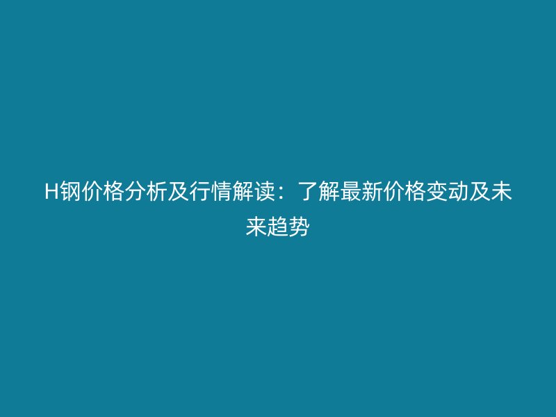 H鋼價格分析及行情解讀:了解最新價格變動及未來趨勢
