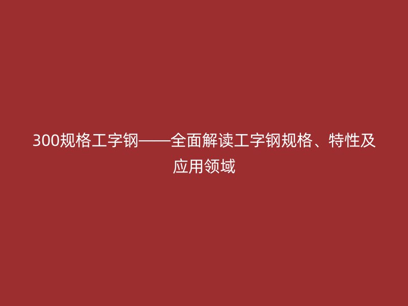 300規格工字鋼——全面解讀工字鋼規格、特性及應用領域