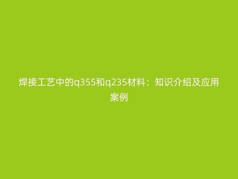 焊接工藝中的q355和q235材料:知識介紹及應用案例