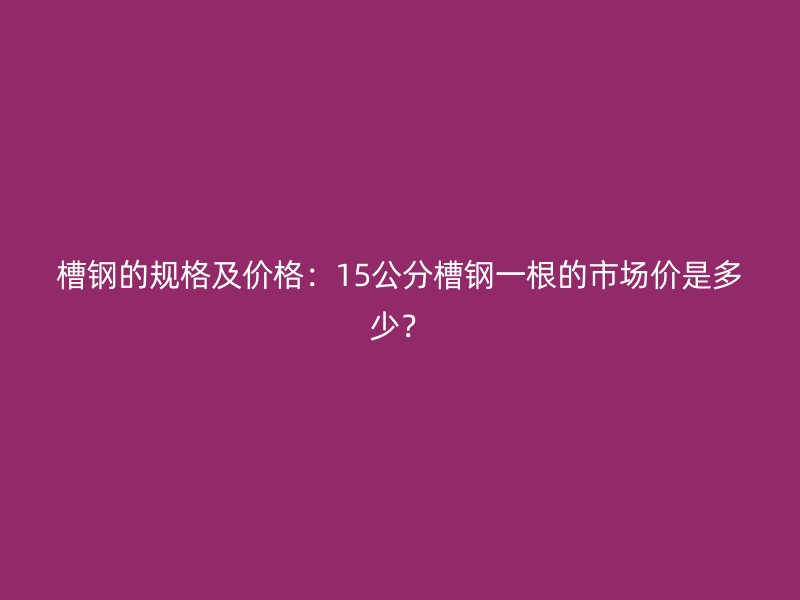 槽鋼的規格及價格:15公分槽鋼一根的市場價是多少?