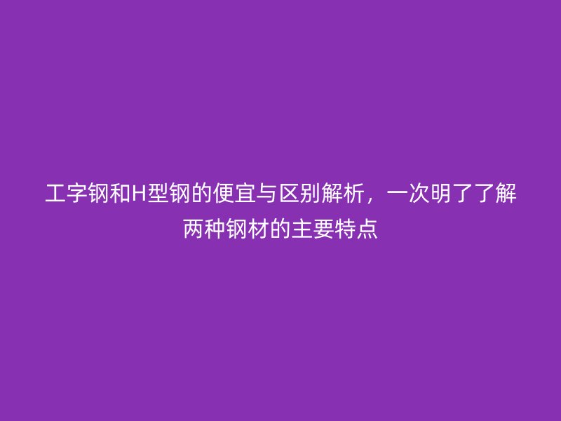 工字鋼和H型鋼的便宜與區別解析,一次明了了解兩種鋼材的主要特點