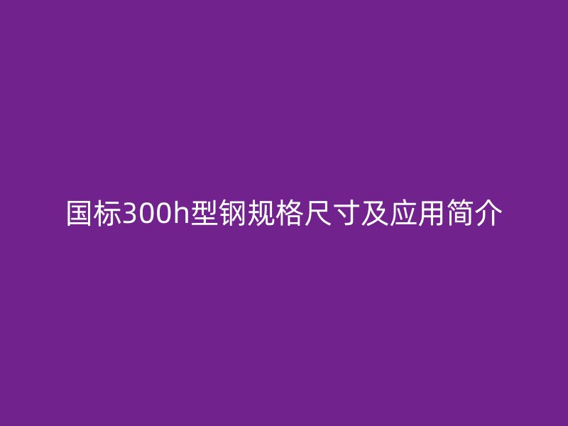 國標300h型鋼規格尺寸及應用簡介