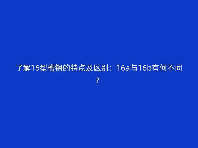 了解16型槽鋼的特點及區別:16a與16b有何不同?
