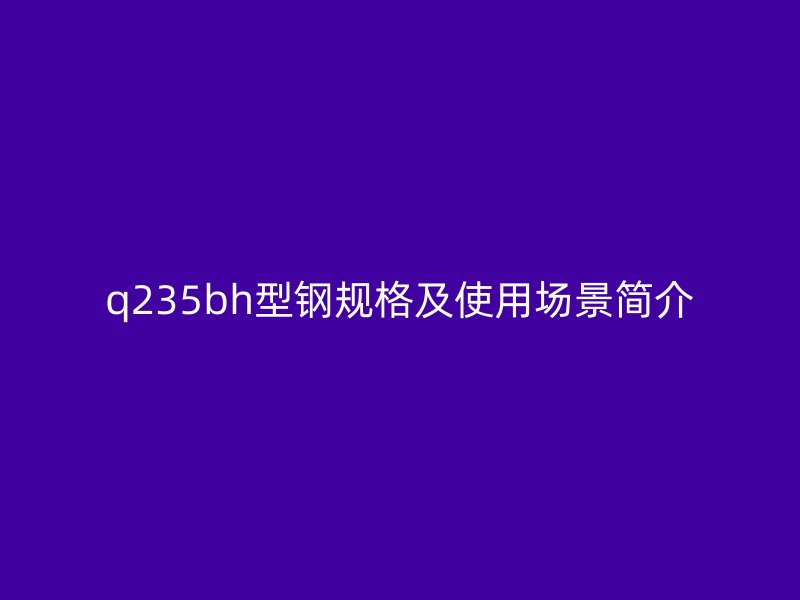 q235bh型鋼規格及使用場景簡介