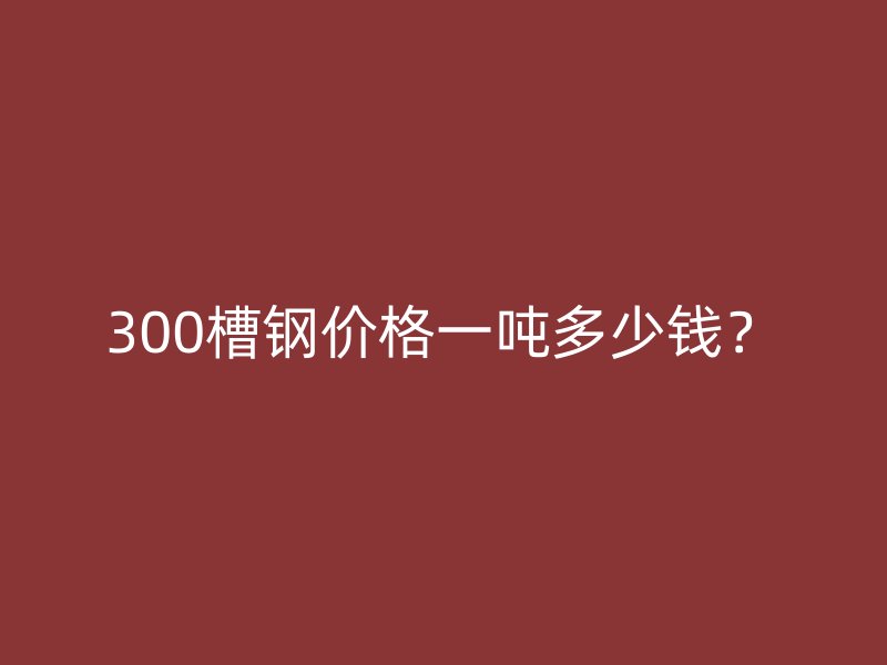 300槽鋼價格一噸多少錢?